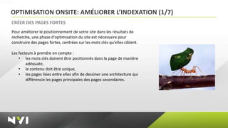 OPTIMISATION ONSITE: AMÉLIORER L’INDEXATION (1/7)
CRÉER DES PAGES FORTES
Pour améliorer le positionnement de votre site dans les résultats de
recherche, une phase d'optimisation du site est nécessaire pour
construire des pages fortes, centrées sur les mots clés qu'elles ciblent.

Les facteurs à prendre en compte :
    • les mots clés doivent être positionnés dans la page de manière
        adéquate,
    • le contenu doit être unique,
    • les pages liées entre elles afin de dessiner une architecture qui
        différencie les pages principales des pages secondaires.
 