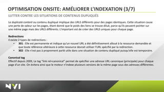 OPTIMISATION ONSITE: AMÉLIORER L’INDEXATION (3/7)
LUTTER CONTRE LES SITUATIONS DE CONTENUS DUPLIQUÉS
Le duplicate content ou contenu dupliqué implique des URLS différents pour des pages identiques. Cette situation cause
une perte de valeur sur les pages, étant donné que le poids des liens se trouve dilué, parce qu'ils peuvent pointer sur
une même page mais des URLS différents. L'important est de créer des URLS uniques pour chaque page.

Redirections
Il existe 2 types de redirections :
     • 301 : Elle est permanente et indique qu'un nouvel URL a été définitivement alloué à la ressource demandée et
          que toute référence ultérieure à cette ressource devrait utiliser l'URL spécifié par la redirection.
     • 302 : Elle n'est pas à proprement parlé utile dans une situation de contenu dupliqué puisqu'elle est temporaire.

Canonical tag
Effectif depuis 2009, Le tag “link rel=canonical” permet de spécifier une adresse URL canonique (principale) pour chaque
page d'un site. On évitera ainsi que le moteur n'indexe plusieurs versions de la même page sous des adresses différentes.
 