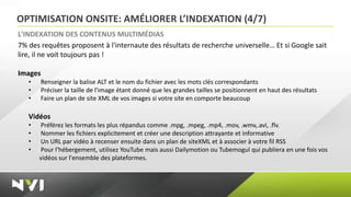 OPTIMISATION ONSITE: AMÉLIORER L’INDEXATION (4/7)
L'INDEXATION DES CONTENUS MULTIMÉDIAS
7% des requêtes proposent à l'internaute des résultats de recherche universelle… Et si Google sait
lire, il ne voit toujours pas !

Images
   •   Renseigner la balise ALT et le nom du fichier avec les mots clés correspondants
   •   Préciser la taille de l'image étant donné que les grandes tailles se positionnent en haut des résultats
   •   Faire un plan de site XML de vos images si votre site en comporte beaucoup

   Vidéos
   •   Préférez les formats les plus répandus comme .mpg, .mpeg, .mp4, .mov, .wmv,.avi, .flv.
   •   Nommer les fichiers explicitement et créer une description attrayante et informative
   •   Un URL par vidéo à recenser ensuite dans un plan de siteXML et à associer à votre fil RSS
   •   Pour l'hébergement, utilisez YouTube mais aussi Dailymotion ou Tubemogul qui publiera en une fois vos
       vidéos sur l'ensemble des plateformes.
 