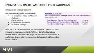OPTIMISATION ONSITE: AMÉLIORER L’INDEXATION (6/7)
UTILISER LES MICROFORMATS
Les différents types de microformats :
   •   de personnes : hCard ou hResume
   •   d'adresse :
   •   d'avis: hReview
   •   d'évènement: hCalendar
   •   de recette : hRecipe

Pour les sites de e-commerce, les microformats hProducts sont
très prometteurs permettant d'afficher dans le résultats de
recherche des liens vers des pages de destination plus ciblées et
profondes dans le site : l'entonnoir est plus rapide et le nombre
de clics réduit.
 