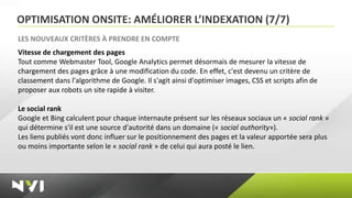 OPTIMISATION ONSITE: AMÉLIORER L’INDEXATION (7/7)
LES NOUVEAUX CRITÈRES À PRENDRE EN COMPTE
Vitesse de chargement des pages
Tout comme Webmaster Tool, Google Analytics permet désormais de mesurer la vitesse de
chargement des pages grâce à une modification du code. En effet, c'est devenu un critère de
classement dans l'algorithme de Google. Il s'agit ainsi d'optimiser images, CSS et scripts afin de
proposer aux robots un site rapide à visiter.

Le social rank
Google et Bing calculent pour chaque internaute présent sur les réseaux sociaux un « social rank »
qui détermine s'il est une source d'autorité dans un domaine (« social authority»).
Les liens publiés vont donc influer sur le positionnement des pages et la valeur apportée sera plus
ou moins importante selon le « social rank » de celui qui aura posté le lien.
 