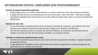 OPTIMISATION OFFSITE: AMÉLIORER SON POSITIONNEMENT
Création de page de destination optimisée
  • Chaque page porte sur un thème représenté par un certain nombre de mots clés principaux et dérivés.
  • La page d'accueil du site est symbolisée par les mots clés les plus « cœur de métier » alors que les pages
      secondaires exploitent des mots clés de plus en plus ciblés et longue traine, dans une structure idéalement
      hiérarchisée.

Sélection de mots clés
  • En vue de travailler le positionnement d'un site dans les résultats de recherche, une sélection des mots
      clés issus des meilleurs volumes de recherche dans Google et sur Analytics est effectuée.
  • Une fois les classements dans les résultats de recherche obtenus, le croisement des données permet
      d'obtenir une liste de mots clés pertinente à travailler en acquisition de liens.

Travailler en continu les positionnements acquis
  • Une fois les classements acquis dans le sacro-saint cercle des cinq premiers résultats, il s'agit de maintenir
      ces positionnements,
  • Il s’agit également d’exploiter d'autres thèmes de mots clés pour augmenter le nombre de pages du site
      présentes dans les résultats de recherche
 