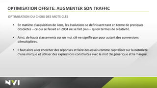 OPTIMISATION OFFSITE: AUGMENTER SON TRAFFIC
OPTIMISATION DU CHOIX DES MOTS CLÉS

  •   En matière d'acquisition de liens, les évolutions se définissent tant en terme de pratiques
      obsolètes – ce qui se faisait en 2004 ne se fait plus – qu'en termes de créativité.

  •   Ainsi, de hauts classements sur un mot clé ne signifie par pour autant des conversions
      démultipliées.

  •   Il faut alors aller chercher des réponses et faire des essais comme capitaliser sur la notoriété
      d'une marque et utiliser des expressions construites avec le mot clé générique et la marque.
 