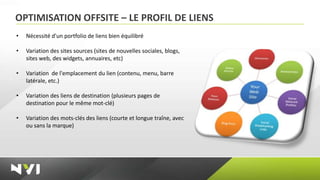 OPTIMISATION OFFSITE – LE PROFIL DE LIENS
•   Nécessité d'un portfolio de liens bien équilibré

•   Variation des sites sources (sites de nouvelles sociales, blogs,
    sites web, des widgets, annuaires, etc)

•   Variation de l'emplacement du lien (contenu, menu, barre
    latérale, etc.)

•   Variation des liens de destination (plusieurs pages de
    destination pour le même mot-clé)

•   Variation des mots-clés des liens (courte et longue traîne, avec
    ou sans la marque)
 