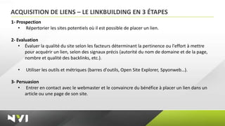 ACQUISITION DE LIENS – LE LINKBUILDING EN 3 ÉTAPES
1- Prospection
    • Répertorier les sites potentiels où il est possible de placer un lien.

2- Evaluation
    • Évaluer la qualité du site selon les facteurs déterminant la pertinence ou l'effort à mettre
       pour acquérir un lien, selon des signaux précis (autorité du nom de domaine et de la page,
       nombre et qualité des backlinks, etc.).

   •   Utiliser les outils et métriques (barres d'outils, Open Site Explorer, Spyonweb…).

3- Persuasion
    • Entrer en contact avec le webmaster et le convaincre du bénéfice à placer un lien dans un
       article ou une page de son site.
 