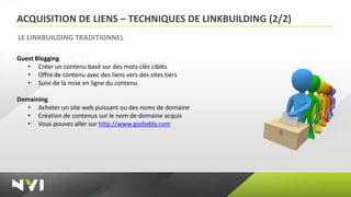 ACQUISITION DE LIENS – TECHNIQUES DE LINKBUILDING (2/2)
LE LINKBUILDING TRADITIONNEL

Guest Blogging
   • Créer un contenu basé sur des mots clés ciblés
   • Offre de contenu avec des liens vers des sites tiers
   • Suivi de la mise en ligne du contenu

Domaining
   • Acheter un site web puissant ou des noms de domaine
   • Création de contenus sur le nom de domaine acquis
   • Vous pouvez aller sur http://www.godaddy.com
 