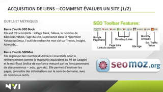 ACQUISITION DE LIENS – COMMENT ÉVALUER UN SITE (1/2)

OUTILS ET MÉTRIQUES

Barre d'outils SEO Book
Elle est très complète : lePage Rank, l'Alexa, le nombre de
backlinks Yahoo, l'âge du site, la présence dans le répertoire
Yahoo ou Dmoz, l'outil de recherche mot-clé sur Trends, Insight,
Adwords,…

Barre d'outils SEOMoz
Elle regroupe bon nombre d'utilitaires essentiels pour le
référencement comme le mozRank (équivalent du PR de Google)
et le mozTrust (indice de confiance mesuré par les liens provenant
de sites reconnus – .edu, .gov etc). Elle permet d'analyser les
pages, connaitre des informations sur le nom de domaine, avec
de nombreux outils.
 