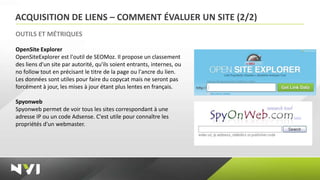 ACQUISITION DE LIENS – COMMENT ÉVALUER UN SITE (2/2)
OUTILS ET MÉTRIQUES

OpenSite Explorer
OpenSiteExplorer est l'outil de SEOMoz. Il propose un classement
des liens d'un site par autorité, qu'ils soient entrants, internes, ou
no follow tout en précisant le titre de la page ou l'ancre du lien.
Les données sont utiles pour faire du copycat mais ne seront pas
forcément à jour, les mises à jour étant plus lentes en français.

Spyonweb
Spyonweb permet de voir tous les sites correspondant à une
adresse IP ou un code Adsense. C'est utile pour connaître les
propriétés d'un webmaster.
 