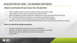 ACQUISITION DE LIENS – LES BONNES PRATIQUES
Utiliser les commandes site pour trouver des sites potentiels

   •   Intitle: requête visant les mots inclus dans les balises de titres des pages
   •   Inurl: requête visant les mots inclus directement dans les URLs
   •   Intext: les pages des résultats contiennent réellement les mots-clés recherchés dans le texte
   •   Site : limiter les résultats de recherche à une extension de domaine précise
   •   « »: pages incluant la mention exacte que vous avez placée entre guillemets
   •   Related: trouver les sites que Google considère similaire à celui que vous avez entré dans la requête

Ecrire un courriel de contact accrocheur

   •   S'adresser de manière courtoise et concise au webmaster
   •   Proposer une offre qui intéresse le webmaster et rencontre ses intérêts
   •   Présenter de manière alléchante et sincère sa proposition
   •   Etre une fille !
 