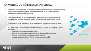 LA MONTÉE DU RÉFÉRENCEMENT SOCIAL
•   Les réseaux sociaux passent de la conversation à l'optimisation; les équipes marketing
    sont maintenant en contrôle des plateformes sociales et les sites eux‐mêmes
    développent des modèles publicitaires

•   L'acquisition de fans ou de followers se fait maintenant grâce au marketing (ex:
    Facebook Ads, YouTube promoted videos, etc.) et non par des concepts viraux.

•   La poussée du social media pour le SEO (diversité et valeur du portfolio de liens).

•   Le « Social CRM » ou chaque fan, follower, mention, etc. doit être rattaché à un ROI
    plus direct.
        – Écouter les conversations de vos clients
        – Analysez ces conversations afin de mieux répondre à leurs besoins
        – Corréler l'information avec les données à l'interne
        – Réagir à ces conversations afin de générer des actions $$
 