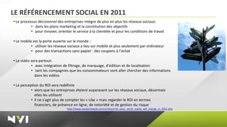 LE RÉFÉRENCEMENT SOCIAL EN 2011
• Le processus décisionnel des entreprises intègre de plus en plus les réseaux sociaux:
           • dans les plans marketing et la constitution des objectifs
           • pour innover, orienter le service à la clientèle et pour les conditions de travail

• Le mobile est la porte ouverte sur le monde :
           • utiliser les réseaux sociaux a lieu sur mobile et plus seulement par ordinateur
           • pour des transactions sans papier : des coupons à l'achat

• Le vidéo sera partout:
           • avec intégration de filtrage, de marquage, d'édition et de localisation
           • tant les compagnies que les consommateurs vont aller chercher des informations
             dans les vidéos

• La perception du ROI sera redéfinie
           • alors que les entreprises étaient auparavant sur les réseaux sociaux, désormais
             elles les utilisent
           • il ne s'agit plus de compter les « Like » mais regarder le ROI en termes
             financiers, de présence en ligne, de notoriété et de gestion du risque
                                 http://www.readwriteweb.com/archives/10_ways_social_media_will_change_in_2011.php
 