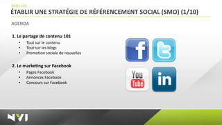 SMO 101
ÉTABLIR UNE STRATÉGIE DE RÉFÉRENCEMENT SOCIAL (SMO) (1/10)
AGENDA

1. Le partage de contenu 101
   •   Tout sur le contenu
   •   Tout sur les blogs
   •   Promotion sociale de nouvelles


2. Le marketing sur Facebook
   •   Pages Facebook
   •   Annonces Facebook
   •   Concours sur Facebook
 