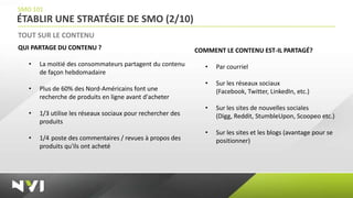 SMO 101
ÉTABLIR UNE STRATÉGIE DE SMO (2/10)
TOUT SUR LE CONTENU
QUI PARTAGE DU CONTENU ?                                     COMMENT LE CONTENU EST-IL PARTAGÉ?
   •   La moitié des consommateurs partagent du contenu         •   Par courriel
       de façon hebdomadaire
                                                                •   Sur les réseaux sociaux
   •   Plus de 60% des Nord-Américains font une                     (Facebook, Twitter, LinkedIn, etc.)
       recherche de produits en ligne avant d'acheter
                                                                •   Sur les sites de nouvelles sociales
   •   1/3 utilise les réseaux sociaux pour rechercher des          (Digg, Reddit, StumbleUpon, Scoopeo etc.)
       produits
                                                                •   Sur les sites et les blogs (avantage pour se
   •   1/4 poste des commentaires / revues à propos des             positionner)
       produits qu'ils ont acheté
 