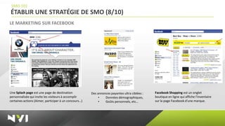 SMO 101
ÉTABLIR UNE STRATÉGIE DE SMO (8/10)
LE MARKETING SUR FACEBOOK




Une Splash page est une page de destination            Des annonces payantes ultra ciblées :   Facebook Shopping est un onglet
personnalisée qui invite les visiteurs à accomplir          •   Données démographiques,        boutique en ligne qui affiche l'inventaire
certaines actions (Aimer, participer à un concours…)        •   Goûts personnels, etc…         sur la page Facebook d'une marque.
 