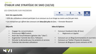 SMO 101
ÉTABLIR UNE STRATÉGIE DE SMO (10/10)
LES CONCOURS SUR FACEBOOK

 Saisir des opportunités
 • 50% des utilisateurs aiment participer à un concours ou à un tirage au moins une fois par mois.
 • Les entreprises qui offrent des concours ont deux fois plus de fans. – Forrester Research

 Objectifs                                                     Idées & Options

     •    Engager les consommateurs                                •   Concours Facebook (Likes & Fans)
     •    Promouvoir VOS Produits                                      o    Règlements et Légalité
     •    Avoir des Fans/Followers (générer des “Likes”)
     •    Augmenter l'activité des fans / followers                •    Concours sur un Blog (Commentaires et courriels)
     •    Stimuler la demande pour les produits et services        •    Concours sur Twitter (Tweets & retweets)
     •    Collecter des données utilisateurs                       •    Concours de Blogueurs (Liens entrants et RP)
 