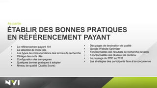 4e partie

ÉTABLIR DES BONNES PRATIQUES
EN RÉFÉRENCEMENT PAYANT
  •   Le référencement payant 101                           •   Des pages de destination de qualité
  •   La sélection de mots clés                             •   Google Website Optimizer
  •   Les types de correspondance des termes de recherche   •   Fonctionnalités des résultats de recherche payants
  •   Ciblage des mots clés                                 •   Fonctionnalités des réseaux de contenu
  •   Configuration des campagnes                           •   Le paysage du PPC en 2011
  •   Quelques bonnes pratiques à adopter                   •   Les stratégies des participants face à la concurrence
  •   Niveau de qualité (Quality Score)
 