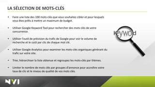 LA SÉLECTION DE MOTS-CLÉS
•   Faire une liste des 100 mots-clés que vous souhaitez cibler et pour lesquels
    vous êtes prêts à mettre un maximum de budget.

•   Utiliser Google Keyword Tool pour rechercher des mots clés de votre
    concurrence.

•   Utiliser l'outil de prévision du trafic de Google pour voir le volume de
    recherche et le coût par clic de chaque mot clé.

•   Utiliser Google Analytics pour examiner les mots-clés organiques génèrant du
    trafic sur votre site.

•   Trier, hiérarchiser la liste obtenue et regroupez les mots-clés par thèmes.

•   Limiter le nombre de mots clés par groupes d'annonce pour accroître votre
    taux de clic et le niveau de qualité de vos mots clés.
 