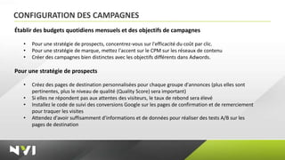 CONFIGURATION DES CAMPAGNES
Établir des budgets quotidiens mensuels et des objectifs de campagnes

   •   Pour une stratégie de prospects, concentrez-vous sur l'efficacité du coût par clic.
   •   Pour une stratégie de marque, mettez l'accent sur le CPM sur les réseaux de contenu
   •   Créer des campagnes bien distinctes avec les objectifs différents dans Adwords.

Pour une stratégie de prospects

   •   Créez des pages de destination personnalisées pour chaque groupe d'annonces (plus elles sont
       pertinentes, plus le niveau de qualité (Quality Score) sera important)
   •   Si elles ne répondent pas aux attentes des visiteurs, le taux de rebond sera élevé
   •   Installez le code de suivi des conversions Google sur les pages de confirmation et de remerciement
       pour traquer les visites
   •   Attendez d'avoir suffisamment d'informations et de données pour réaliser des tests A/B sur les
       pages de destination
 