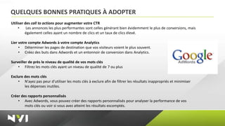 QUELQUES BONNES PRATIQUES À ADOPTER
Utiliser des call to actions pour augmenter votre CTR
     •    Les annonces les plus performantes sont celles générant bien évidemment le plus de conversions, mais
         également celles ayant un nombre de clics et un taux de clics élevé.

Lier votre compte Adwords à votre compte Analytics
     • Déterminer les pages de destination que vos visiteurs voient le plus souvent.
     • Créez des buts dans Adwords et un entonnoir de conversion dans Analytics.

Surveiller de près le niveau de qualité de vos mots clés
    • Filtrez les mots clés ayant un niveau de qualité de 7 ou plus

Exclure des mots clés
    • N'ayez pas peur d'utiliser les mots clés à exclure afin de filtrer les résultats inappropriés et minimiser
        les dépenses inutiles.

Créer des rapports personnalisés
    • Avec Adwords, vous pouvez créer des rapports personnalisés pour analyser la performance de vos
        mots clés ou voir si vous avez atteint les résultats escomptés.
 