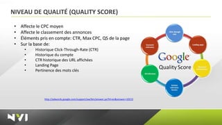 NIVEAU DE QUALITÉ (QUALITY SCORE)

 •   Affecte le CPC moyen
 •   Affecte le classement des annonces
 •   Éléments pris en compte: CTR, Max CPC, QS de la page
 •   Sur la base de:
      •    Historique Click-Through-Rate (CTR)
      •    Historique du compte
      •    CTR historique des URL affichées
      •    Landing Page
      •    Pertinence des mots clés




                http://adwords.google.com/support/aw/bin/answer.py?hl=en&answer=10215
 