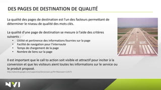 DES PAGES DE DESTINATION DE QUALITÉ
La qualité des pages de destination est l'un des facteurs permettant de
déterminer le niveau de qualité des mots clés.

La qualité d'une page de destination se mesure à l'aide des critères
suivants :
     •    Utilité et pertinence des informations fournies sur la page
     •    Facilité de navigation pour l'internaute
     •    Temps de chargement de la page
     •    Nombre de liens sur la page

Il est important que le call to action soit visible et attractif pour inciter à la
conversion et que les visiteurs aient toutes les informations sur le service ou
le produit proposé.
http://adwords.google.com/support/aw/bin/answer.py?hl=fr&answer=113575
 