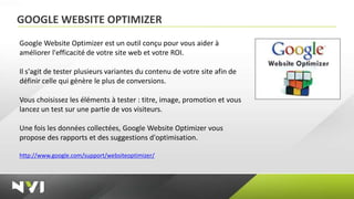 GOOGLE WEBSITE OPTIMIZER
Google Website Optimizer est un outil conçu pour vous aider à
améliorer l'efficacité de votre site web et votre ROI.

Il s'agit de tester plusieurs variantes du contenu de votre site afin de
définir celle qui génère le plus de conversions.

Vous choisissez les éléments à tester : titre, image, promotion et vous
lancez un test sur une partie de vos visiteurs.

Une fois les données collectées, Google Website Optimizer vous
propose des rapports et des suggestions d'optimisation.

http://www.google.com/support/websiteoptimizer/
 