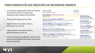 FONCTIONNALITÉS DES RÉSULTATS DE RECHERCHE PAYANTS
•   Les annonces apparaissent dans les résultats
    de recherche liées à la requête des
    utilisateurs des moteurs de recherche

•   Choix du CPC plutôt que du CPM

•   Segmentation très précise selon la
    thématique du mot-clé

•   Segmentation très précise selon la
    géolocalisation du mot-clé

•   Plus les enchères sont élevées, plus les mots-
    clés ont la possibilité d'être bien positionnés
    dans les résultats
 
