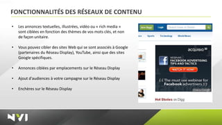 FONCTIONNALITÉS DES RÉSEAUX DE CONTENU

•   Les annonces textuelles, illustrées, vidéo ou « rich media »
    sont ciblées en fonction des thèmes de vos mots clés, et non
    de façon unitaire.

•   Vous pouvez cibler des sites Web qui se sont associés à Google
    (partenaires du Réseau Display), YouTube, ainsi que des sites
    Google spécifiques.

•   Annonces ciblées par emplacements sur le Réseau Display

•   Ajout d'audiences à votre campagne sur le Réseau Display

•   Enchères sur le Réseau Display
 