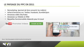 LE PAYSAGE DU PPC EN 2011

      •    Remarketing (permet de faire convertir les indécis)
      •    Achat d'annonces sur: Twitter, Facebook, StumbleUpon
      •    Annonces vidéo (YouTube)
      •    Annonces sur Mobile et iPAD
      •    Nouvelles fonctionnalités Adwords pour le Local




Source : http://www.google.com/ads/innovations/remarketing.html
 