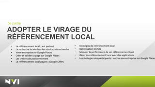 5e partie

ADOPTER LE VIRAGE DU
RÉFÉRENCEMENT LOCAL
  •   Le référencement local… est partout                   •   Stratégies de référencement local
  •   La recherche locale dans les résultats de recherche   •   Optimisation On Site
  •   Votre entreprise sur Google Places                    •   Mesurer la performance de son référencement local
  •   Créer et valider sa page sur Google Places            •   Gérer son référencement local avec des applications
  •   Les critères de positionnement                        •   Les stratégies des participants : Inscrire son entreprise sur Google Places
  •   Le référencement local payant : Google Offers
 