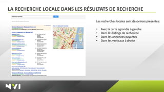 LA RECHERCHE LOCALE DANS LES RÉSULTATS DE RECHERCHE

                                 Les recherches locales sont désormais présentes:

                                 •   Avec la carte agrandie à gauche
                                 •   Dans les listings de recherche
                                 •   Dans les annonces payantes
                                 •   Dans les verticaux à droite
 