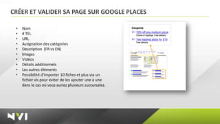 CRÉER ET VALIDER SA PAGE SUR GOOGLE PLACES

 •   Nom
 •   # TEL
 •   URL
 •   Assignation des catégories
 •   Description (FR vs EN)
 •   Images
 •   Vidéos
 •   Détails additionnels
 •   Les autres éléments
 •   Possibilité d’importer 10 fiches et plus via un
     fichier xls pour éviter de les ajouter une à une
     dans le cas où vous auriez plusieurs succursales.
 