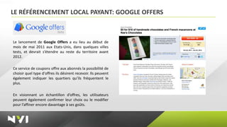 LE RÉFÉRENCEMENT LOCAL PAYANT: GOOGLE OFFERS



Le lancement de Google Offers a eu lieu au début de
mois de mai 2011 aux Etats-Unis, dans quelques villes
tests, et devrait s’étendre au reste du territoire avant
2012.

Ce service de coupons offre aux abonnés la possibilité de
choisir quel type d'offres ils désirent recevoir. Ils peuvent
également indiquer les quartiers qu’ils fréquentent le
plus.

En visionnant un échantillon d’offres, les utilisateurs
peuvent également confirmer leur choix ou le modifier
pour l’affiner encore davantage à ses goûts.
 