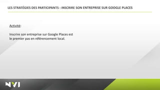 LES STRATÉGIES DES PARTICIPANTS : INSCRIRE SON ENTREPRISE SUR GOOGLE PLACES




 Activité:

 Inscrire son entreprise sur Google Places est
 le premier pas en référencement local.
 