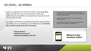 DU LOCAL… AU MOBILE

• Quand un usager fait une recherche mobile, il tape un ou deux        •   En Janvier 2011, 77,1 millions d’abonnés mobiles ont
  mots, rarement plus. Ces mots clés de courte traine sont                 accédé à du contenu local sur un mobile, en hausse de
                                                                           34% par rapport à 2010.
  également plus compétitifs mais représente un enjeu de trafic et
  de conversion de taille.                                             •   33% des abonnés mobiles sont des utilisateurs de
                                                                           contenus locaux .

• Les usagers recherchent une réponse encore plus rapide et fiable     •   Le nombre de recherches locales sur un appareil avec
  sur mobile que sur un ordinateur, car ils effectuent une recherche       GPS est en forte hausse : de 78% à 87%
  dans l’instant et près de là où ils se trouvent.                                           (Source : Comscore LSA State of Local Business Search)




             “Pizzeria plateau”
             “Cordonnier vieux port”
             “Guichet automatique mile end”
 