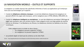 LA NAVIGATION MOBILE – OUTILS ET SUPPORTS
La navigation sur mobile répond à des spécificités inhérentes à l’outil, aux applications qu’il embarque
mais aussi aux technologies qu’il supporte :

• Il existe les téléphones cellulaires classiques : ce sont des téléphones disposant de navigateurs ne
  pouvant afficher des pages web classiques, soit les navigateurs pour cHTML (iMode), WML,WAP, etc.

• Il existe les téléphones intelligents ou smartphones : ce sont des téléphones permettant l’affichage de
  pages web standards, dans une certaine mesure. Cette catégorie inclut une large palette de machine
  comme les Windows 7, les Blackberry, les iPhones, les téléphones Android, les tablettes et les livres
  numériques.

         Cette catégorie peut se scinder en deux classes :
                • Les navigateurs pouvant supporter l’HTML5
                • Les navigateurs ne pouvant supporter l’HTML5

• Les produits Apple ne lisent pas les contenus ou les sites Flash.
Source : http://googlewebmastercentral.blogspot.com/2011/02/making-websites-mobile-friendly.html
 
