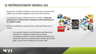 LE RÉFÉRENCEMENT MOBILE 101
• Aujourd’hui, les SERPs (résultats au sein des moteurs de recherche)
  mobile vs les résultats navigateurs sont encore très similaires.

• La conséquence pour le référencement est simple : un site web
  optimisé pour le référencement classique sera bien optimisé pour
  les résultats mobile.

• Certaines modifications peuvent d’ores et déjà être faites pour le
  mobile:

      •    Il est possible d’ajouter des informations spécifiquement
           destinées à la navigation mobile dans le sitemap
      •    Le cloaking est toléré: Il est donc possible de présenter aux
           robots des moteurs de recherche deux versions de la même
           page, soit une version mobile et une version web.
 