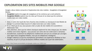EXPLORATION DES SITES MOBILES PAR GOOGLE
Google a deux robots consacrés à l’exploration des sites mobiles : Googlebot et Googlebot-
Mobile.
• Googlebot explore les pages de navigateurs et les contenus qui y sont présents.
• Googlebot-Mobile explore tous les sites qu’il trouve et ne classe que les contenus
  mobile dans son index mobile.

• Ainsi, si votre site reçoit des liens d'autres sites (mobiles ou classiques) le bot Mobile de
  Google l'a surement déjà trouvé et l'a déjà inclut dans son index mobile.
• SI ce n'était pas le cas, vous pouvez créer un plan de site mobile et le soumettre à
  Webmaster Tool.
• Mais attention, alors que les robots classiques explorent les sites chaque jour, les robots
  mobiles sont moins réguliers : vous pouvez voir votre site non visité avant 2 semaines.
• Actuellement, seulement les téléphones traditionnels sont pris en compte par une ligne
  User Agent dans Googlebot Mobile, mais pas les téléphones intelligents.
• Google s'attend à ce que les smartphones permettent une expérience desktop sur leur
  machine, et qu'il n'y ait pas de besoins d'efforts mobiles de la part des webmasters.

Source : http://www.seroundtable.com/google-mobile-seo-12995.html
 