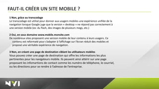 FAUT-IL CRÉER UN SITE MOBILE ?
1 Non, grâce au transcodage
Le transcodage est utilisé pour donner aux usagers mobiles une expérience unifiée de la
navigation lorsque Google juge que la version « desktop » ne répond pas correctement à
une version mobile (ex: du flash, des images de plusieurs megs, etc.)

2 Oui, en sous domaine www.mobile.monsite.com
De nombreux sites proposent une version mobile de leur contenu à leurs usagers. Ce
  contenu est reformaté pour s’adapter à l’affichage sur l’écran réduit des mobiles et
  proposé une véritable expérience de navigation.

3 Non, en créant une page de destination ciblant les utilisateurs mobiles
Vous pouvez créer une page de destination qui offre les informations les plus
pertinentes pour les navigateurs mobile. Ils peuvent ainsi attérir sur une page
proposant les infomartions de contact comme les numéro de téléphone, le courriel,
ou les directions pour se rendre à l’adresse de l’entreprise.
 