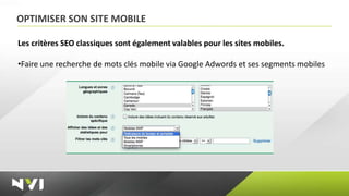 OPTIMISER SON SITE MOBILE

Les critères SEO classiques sont également valables pour les sites mobiles.

•Faire une recherche de mots clés mobile via Google Adwords et ses segments mobiles
 