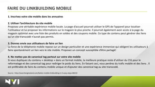 FAIRE DU LINKBUILDING MOBILE
1. Inscrivez votre site mobile dans les annuaires

2. Utiliser l’architecture du site mobile
Proposez une véritable expérience mobile locale. La page d’accueil pourrait utiliser le GPS de l’appareil pour localiser
l’utilisateur et lui proposer les informations sur le magasin le plus proche. Il pourrait également avoir accès à la page du
magasin optimisé avec une liste des produits en soldes et des coupons mobile. Ce type de contenu peut générer des liens
qu’un site transcodé n’aurait pas permis.

3. Donnez envie aux utilisateurs de faire un lien
La force de la téléphonie mobile repose sur un design particulier et une expérience immersive qui obligent les utilisateurs à
faire spontanément un lien vers le site mobile. Proposez un concept susceptible d’être partagé!

4. Ne mettez pas de canonical tag partout sur votre site mobile
Si vous dupliquez du contenu « desktop » dans un format mobile, la meilleure pratique reste d’utiliser du CSS pour le
reformatage et des canonical tag pour rediriger le poids du liens. En faisant ceci, vous perdrez du trafic mobile et des liens . Il
est préférable de faire du contenu mobile unique et d’ajouter des canonical tag au site transcodé.

Source : http://searchengineland.com/better-mobile-linkbuilding-in-5-easy-steps-86410
 