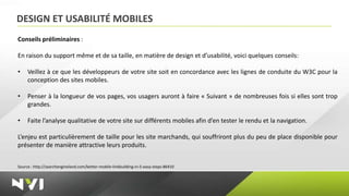 DESIGN ET USABILITÉ MOBILES
Conseils préliminaires :

En raison du support même et de sa taille, en matière de design et d’usabilité, voici quelques conseils:

•    Veillez à ce que les développeurs de votre site soit en concordance avec les lignes de conduite du W3C pour la
     conception des sites mobiles.

•    Penser à la longueur de vos pages, vos usagers auront à faire « Suivant » de nombreuses fois si elles sont trop
     grandes.

•    Faite l’analyse qualitative de votre site sur différents mobiles afin d’en tester le rendu et la navigation.

L’enjeu est particulièrement de taille pour les site marchands, qui souffriront plus du peu de place disponible pour
présenter de manière attractive leurs produits.


Source : http://searchengineland.com/better-mobile-linkbuilding-in-5-easy-steps-86410
 