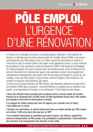 Pôle emploi ❚ DOSSIER




           PÔLE EMPLOI,
             L’URGENCE
         D’UNE RÉNOVATION
        À l’heure où le chômage est devenu une préoccupation nationale, il est impératif de
        dresser un état des lieux de notre service public de l’emploi. Depuis 2008, il est assuré
        essentiellement par Pôle emploi. Face à un afflux massif de demandeurs d’emploi en
        raison de la crise, le service public a fait appel à des opérateurs privés. La sous-traitance
        de prestations à des opérateurs privés de placement (OPP) a été fortement développée.
        Ce mode de gestion est chose courante dans de nombreux pays. Ainsi, le Royaume-Uni
        comme l’Australie font massivement appel à des opérateurs privés. Accompagnement
        individualisé et spécialisation des agents sont les principes qui fondent le succès de ces
        modèles, mais que Pôle emploi n’a pas encore vraiment intégrés, Pôle emploi où l’on
        compte en moyenne 160 chômeurs par agent.
        À l'heure où le nouveau directeur de Pôle emploi, Jean Bassères, présente son plan 2015,
        la Fondation iFRAP pose la question : comment réformer ce système qui ne satisfait ni les
        agents, ni les demandeurs d’emploi, ni les entreprises ? C'est l'objet de notre étude.
        ❚ Avec des effectifs totaux pourtant plus nombreux dans le service public de l'emploi
        français qu'au Royaume-Uni, 62 000 contre 53 000 équivalents temps plein, Pôle emploi
        accompagne moins bien les demandeurs d'emploi.
        ❚ La logique du métier unique pour tous les agents, qui a prévalu avec la fusion,
        s'est soldée par un échec.
        ❚ D'après nos estimations, le coût de placement dans un emploi durable par Pôle emploi
        est environ 1 000 euros plus cher que par un OPP.
        ❚ Les modèles britannique et australien pourraient inspirer une réforme, aujourd'hui
        devenue indispensable, de Pôle emploi. Eux privilégient la spécialisation, l'externalisation
        des missions et la mutualisation des données et des outils.
                                ÉTUDE RÉALISÉE PAR SIMON BOUTELOUP ET JEAN-HIPPOLYTE FEILDEL        ▪▪▪
                                        Société Civile n° 126 ❚ Juillet-août 2012


SOCI126_.indb 9                                                                                     19/07/12 11:15:50
 