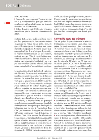 Société Civile n° 185  ❚  Décembre 2017
18
SOCIAL ❚ Chômage
de CDD courts.
❙ Comme le gouvernement l’a aussi recon-
nu, il y a responsabilité partagée entre les
employeurs et les salariés dans les abus du
recours à ces CDD courts.
❙ Enfin, il reste à voir l’effet des réformes
introduites par la dernière convention de
2017.
Notons d’abord que cette question posée
par la « permittence » des contrats courts
en général ne relève pas du même remède
que celle concernant le régime des inter-
mittents du spectacle. Comme nous l’indi-
quons plus loin, il ne s’agit pas de modifier
le régime d’indemnisation de ces derniers,
mais de mettre l’État à contribution pour
cette indemnisation, dans la mesure où ce
régime exorbitant et très déficitaire ne peut
pas être considéré comme relevant de l’assu-
rance, mais plutôt d’une politique publique.
Le sujet est très difficile à aborder.Il y a incon-
testablement des abus, mais aussi des recours
justifiés aux contrats courts, c’est-à-dire aux
contrats de moins d'un mois qui sont ceux
visés par le gouvernement. Différencier les
cas nécessite un pilotage microéconomique
précis en fonction des secteurs d’activité, et la
solution proposée par les partenaires sociaux,
consistant à s’en remettre aux branches pro-
fessionnelles, est certainement appropriée.
Encore faut-il que ces branches se saisissent
du sujet avec la volonté d’aboutir…
Par ailleurs, la responsabilité est partagée
entre les employeurs et les salariés. Les chefs
d’entreprise ne manquent pas d’indiquer la
fréquence des cas où, à l’expiration d’un
CDD, ils proposent d’engager un salarié en
CDI, mais essuient un refus de la part de ce
dernier. Dans cette mesure, la solution du
bonus-malus ne paraît pas la bonne, et, plutôt
que de pénaliser les entreprises par des coti-
sations supplémentaires, il serait mieux de
continuer dans la voie tracée par la réforme
de 2017, à savoir la diminution des droits des
titulaires des CDD à cotisations constantes.
Enfin, on notera que le phénomène, et donc
l’importance des sommes en jeu, sont incon-
nus dans leur ampleur. On sait seulement que
les CDD de moins d’un mois ne concernent
que 1% de la masse salariale totale, ce qui a
priori n’est pas considérable. Mais n’y a-t-il
pas des abus commis pour des durées plus
longues ?
Le contrôle accru des chômeurs
Sur ce point, le gouvernement se réserve
l’initiative des propositions. La question s’est
posée de savoir comment font nos voisins,
et plusieurs études ont été menées. Il en res-
sort essentiellement que la France est dans
la moyenne pour la fréquence des contrôles,
mais en dessous pour ce qui concerne les
sanctions, où elle occupe pour la sévérité de
ces dernières la 34e
place sur 37 des pays
examinés par l’OCDE. 90 % des radiations
administratives prononcées par Pôle emploi
sont uniquement dues à la non-réponse
aux convocations. Récemment, une vague
de contrôles s’est traduite par un taux de
radiation de 14 %. Ce taux (même si seule-
ment 40 % de ces 14 % étaient indemnisées
par l’Unedic) est loin d’être négligeable et
démontre l’utilité des contrôles, d’autant que
sur le reste des chômeurs un certain nombre
a dû être « remobilisé (!) ».
Ce ne sont pas tant les obligations des chô-
meurs qui différencient la France, que le
manque d’efficacité des règles déjà existantes.
Les problèmes à résoudre sont les suivants :
❙ Insuffisance des contrôles  : Pôle emploi
ne dispose que de 200 agents, capables de
conduire 12 000 contrôles par mois, chiffre
à rapprocher des plusieurs millions de chô-
meurs inscrits. Même les 1 000 agents promis
par le chef de l’État restent très insuffisants
❙ Mauvaise organisation administrative des
suites à donner au contrôle : Pôle emploi
n’a qu’une autorité très limitée sur les sanc-
tions et n’a notamment pas le pouvoir de
réduire ou supprimer l’indemnisation, mais
seulement de la suspendre provisoirement.
C’est le préfet qui est compétent, mais dans
 