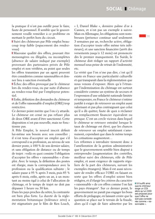 19
Société Civile n° 185  ❚  Décembre 2017
SOCIAL ❚ Chômage
la pratique il n’est pas outillé pour le faire,
faute de personnel. Il semble que le gouver-
nement veuille remédier à ce problème en
mettant le préfet hors du circuit.
❙ Suivi des chômeurs par Pôle emploi beau-
coup trop faible (espacement des rendez-
vous)
❙ Mauvaise qualité des offres, pouvant être
mensongères ou illégales, ou incomplètes
(absence de salaire indiqué par exemple)
provenant des partenaires privés de Pôle
emploi et non vérifiées, au point que seules
les offres transmises par un agent peuvent
être considérées comme raisonnables et don-
ner lieu à sanction éventuelle
❙ Échec des offres provoqué par le chômeur
lors du rendez-vous, ou par suite d’absence
au rendez-vous fixé par l’employeur poten-
tiel.
❙ Enfin, définition des demandes du chômeur
et de l’offre raisonnable d’emploi (ORE) trop
restrictive.
Ce dernier point mérite que l’on s’y attarde.
Le chômeur est censé ne pas refuser plus
de deux ORE avant d’être sanctionné. Cette
disposition n’est pas nouvelle, mais ne fonc-
tionne pas.
À Pôle Emploi, le nouvel inscrit définit
lui-même son besoin avec son conseiller ;
il n'est tenu d'accepter un emploi que s'il
correspond à sa profession, au niveau de son
dernier poste, à 100 % de son dernier salaire,
et sans obligation de distance ou de temps
de trajet : voilà en quoi consiste l'obligation
d'accepter les offres « raisonnables » d'em-
ploi. Avec le temps, la définition des postes
est élargie, mais la correspondance avec la
profession ou la qualification subsiste  ; le
salaire passe à 95 % après 3 mois, puis 85 %
après 6 mois, enfin, après un an, à un mon-
tant au moins égal à celui de l'allocation de
chômage, et le temps de trajet ne doit pas
dépasser 1 heure ou 30 km.
Dans les pays proches du nôtre, la contrainte
est bien plus forte. La dureté de la régle-
mentation britannique (tolérance zéro) a
été stigmatisée par le film de Ken Loach,
« I, Daniel Blake », dernière palme d’or à
Cannes, et n’est pas un exemple à suivre.
Mais en Allemagne, les obligations sont nom-
breuses (présence continue sauf seulement
3 semaines par an, recherche active, obliga-
tion d’accepter toute offre même très infé-
rieure), et une sanction financière (arrêt des
versements jusqu’à 12 mois) est prononcée
dès le premier manquement. En Suède, le
chômeur doit rédiger un rapport d’activité
mensuel sous peine de retrait de l’indemnité,
etc.
La vérité que l’on n’ose pas dire, c’est qu’il
existe en France une particularité culturelle
et qui transparaît dans la réglementation que
nous venons d’exposer. Alors qu’à l’étran-
ger l’indemnisation du chômage est surtout
considérée comme un système de secours et
l’expression d’une solidarité nationale limitée
et temporaire, en France le chômeur s’estime
justifié à exiger de retrouver un emploi aussi
valorisant et pas plus contraignant que celui
qu’il a dû quitter, faute de quoi à réclamer
un remplacement financier équivalent ou
presque. C’est un cercle vicieux dans lequel
le chômeur se retrouve entraîné lorsque le
taux de chômage est élevé, que les chances
de retrouver un emploi satisfaisant s’ame-
nuisent, cependant que dans le même temps
les cotisations augmentent…
Les réformes à introduire tiennent donc à
l’amélioration de la gestion administrative
que le gouvernement semble bien disposé à
entreprendre (augmentation des contrôles,
meilleur suivi des chômeurs, rôle de Pôle
emploi, et aussi exigence de rapports régu-
liers de la part des chômeurs, suivant les
exemples étrangers). Mais il est aussi néces-
saire de rendre efficace l’ORE en faisant en
sorte que les offres d’emploi soient bien
rédigées, et d’élargir les critères du caractère
« raisonnable » de ces offres comme l’on fait
les pays étrangers9
. Sur ce dernier point, le
gouvernement ne paraît pas engager les bons
efforts de pédagogie, en laissant croire que la
question se place sur le terrain de la fraude,
alors qu’il s’agit de faire admettre par les
❚❚ 9 Il suffit ainsi
que le chômeur
exige un CDI
alors qu’un CDD
est proposé pour
que l’offre ne
soit pas considé-
rée comme « rai-
sonnable ».
 