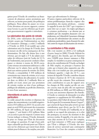 21
Société Civile n° 185  ❚  Décembre 2017
SOCIAL ❚ Chômage
gation pour l’Unedic de contribuer au finan-
cement de plusieurs autres prestations qui
relèvent, au moins pour partie, des politiques
publiques. Nous allons les passer en revue.
Cette déviation est encore aggravée, comme
nous l’avons vu, par les réformes que le pré-
sent gouvernement s’apprête à introduire.
La valorisation des points de retraite
En 2016, cette valorisation des points de
retraite acquis par l’indemnisation au titre
de l’assurance chômage, a coûté 2 milliards
à l’Unedic en 2016. Il est justifié que cette
valorisation soit à la charge de l’Unedic dans
la mesure où elle est la conséquence de l’in-
demnisation. De fait, elle donne lieu à une
retenue, qui est égale à 3 % du salaire jour-
nalier de référence (soit de l’ordre de 5,3 %
de l’indemnité), sans pouvoir conduire à faire
passer ce dernier à moins de 28,58 euros.
Cette retenue est nettement inférieure à celle
effectuée sur le salaire, bien qu’elle donne
droit aux mêmes points de retraite. En 2016,
l’Unedic a comptabilisé 3 394 millions de
versements aux caisses de retraite, et n’a reçu
que 1 350 millions des allocataires. Ce poste
est donc en déficit de 2 milliards. Rien ne
justifie cet écart, sinon par une prestation
de retraite rendue au titre d'une politique
publique de solidarité, au profit des chômeurs,
et non d’une assurance.
Intermittents et autres régimes
particuliers
Le solde annuel des recettes et dépenses du
régime des intermittents s’est établi négative-
ment à 915 millions en 2015. Un accord a été
passé en avril 2016 prévoyant des économies
de 185 millions, de façon que le déficit du
« régime »11
soit limité à 812 millions. Mais
cet accord n’a pas été respecté. Comme nous
l’avons indiqué ci-dessus, l’Unedic demande
la prise en charge par l’État du document
de cadrage en question. Il s’agit d’une poli-
tique culturelle qui devrait peser sur l’État et
non sur les chômeurs qui voient leurs droits
réduits pour la financer.Au surplus, une poli-
tique qui subventionne le chômage.
D’autres régimes particuliers relèvent de la
même problématique.Ainsi du « régime » des
journalistes, des marins pêcheurs… comme
le rappelle la note du CAE12
qui s’exprime à
juste titre sur ce sujet : les règles spécifiques
à certaines professions «  ne doivent pas se
traduire par des transferts financiers vers ces
professions, car l’objectif de l’assurance chômage
n’est pas de subventionner des secteurs ou des
professions particulières, mais d’assurer les sala-
riés contre les risques de fluctuation du revenu ».
La contribution à Pôle emploi
Elle s’est montée en 2016 à 3,3  milliards
d’euros. Jusqu’en 2008, l’Unedic fédérait les
650 agences des Assedic, qui ont fusionné
avec l’ANPE pour donner naissance à Pôle
emploi. Ce transfert a eu pour conséquence le
devoir de contribution de l’Unedic au budget
de Pôle emploi, en principe à hauteur des
coûts qui n’étaient plus supportés par elle.
Mais cela s’est traduit par une participation
forfaitaire appelée « règle des 10 % », aux
termes de laquelle l’Unedic contribue depuis
la fusion à hauteur de 10 % des ressources
qu’elle reçoit des cotisants. Non seulement
cette contribution n’a pas de rapport avec
les charges de Pôle emploi qu’elle est cen-
sée couvrir, mais de plus elle est supérieure
de 850 millions en 2008, soit 920 millions à
ce jour, aux anciennes dépenses des Assedic.
L’Unedic se contente de demander à ne plus
supporter ce supplément de 920 millions.
La question a fait l’objet de travaux très fouil-
lés de la part de l’économiste Bruno Coquet13
,
qui conclut de façon bien plus sévère qu’une
contribution aussi élevée que les 10 % des
ressources de l’Unedic (3,3 milliards), ne se
justifie ni au regard des principes, ni à celui
des pratiques, ou encore du montant et des
services rendus. Il rappelle, à la suite des tra-
vaux déjà anciens de la Cour des comptes,
qu’il faut remonter à 1996 pour expliquer
que l’État a délégué à l’Unedic des mis-
sions de service universel sans contrepartie
financière. La Cour des comptes a évalué à
❚❚ 11 Le terme de
« régime » est
impropre
puisque les in-
termittents,
comme les
autres profes-
sions particu-
lières, rentrent
dans le régime
général. Néan-
moins il s’agit de
règles particu-
lières qui, à l’in-
térieur du régime
général, n’ont
pas de raison
d’être plus favo-
rables sauf à
créer une inéga-
lité de traite-
ment.
❚❚ 12 Voir note 4.
❚❚ 13 La nouvelle
assurance chô-
mage, Institut de
l’entreprise, dé-
cembre 2015.
 