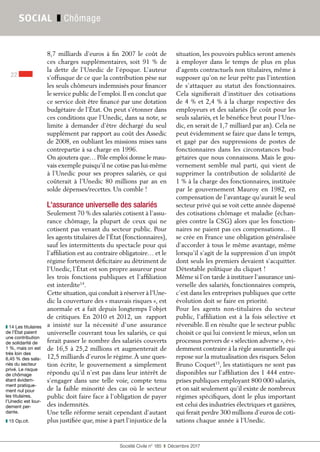 Société Civile n° 185  ❚  Décembre 2017
22
SOCIAL ❚ Chômage
8,7 milliards d’euros à fin 2007 le coût de
ces charges supplémentaires, soit 91 % de
la dette de l’Unedic de l’époque. L’auteur
s’offusque de ce que la contribution pèse sur
les seuls chômeurs indemnisés pour financer
le service public de l’emploi. Il en conclut que
ce service doit être financé par une dotation
budgétaire de l’État. On peut s’étonner dans
ces conditions que l’Unedic, dans sa note, se
limite à demander d’être déchargé du seul
supplément par rapport au coût des Assedic
de 2008, en oubliant les missions mises sans
contrepartie à sa charge en 1996.
On ajoutera que… Pôle emploi donne le mau-
vais exemple puisqu’il ne cotise pas lui-même
à l’Unedic pour ses propres salariés, ce qui
coûterait à l’Unedic 80 millions par an en
solde dépenses/recettes. Un comble !
L'assurance universelle des salariés
Seulement 70 % des salariés cotisent à l’assu-
rance chômage, la plupart de ceux qui ne
cotisent pas venant du secteur public. Pour
les agents titulaires de l’État (fonctionnaires),
sauf les intermittents du spectacle pour qui
l’affiliation est au contraire obligatoire… et le
régime fortement déficitaire au détriment de
l’Unedic, l’État est son propre assureur pour
les trois fonctions publiques et l’affiliation
est interdite14
.
Cette situation,qui conduit à réserver à l’Une-
dic la couverture des « mauvais risques », est
anormale et a fait depuis longtemps l’objet
de critiques. En 2010 et 2012, un rapport
a insisté sur la nécessité d’une assurance
universelle couvrant tous les salariés, ce qui
ferait passer le nombre des salariés couverts
de 16,5 à 25,2 millions et augmenterait de
12,5 milliards d’euros le régime.À une ques-
tion écrite, le gouvernement a simplement
répondu qu’il n’est pas dans leur intérêt de
s’engager dans une telle voie, compte tenu
de la faible minorité des cas où le secteur
public doit faire face à l’obligation de payer
des indemnités.
Une telle réforme serait cependant d’autant
plus justifiée que, mise à part l’injustice de la
situation, les pouvoirs publics seront amenés
à employer dans le temps de plus en plus
d’agents contractuels non titulaires, même à
supposer qu’on ne leur prête pas l’intention
de s’attaquer au statut des fonctionnaires.
Cela signifierait d’instituer des cotisations
de 4 % et 2,4 % à la charge respective des
employeurs et des salariés (le coût pour les
seuls salariés, et le bénéfice brut pour l’Une-
dic, en serait de 1,7 milliard par an). Cela ne
peut évidemment se faire que dans le temps,
et gagé par des suppressions de postes de
fonctionnaires dans les circonstances bud-
gétaires que nous connaissons. Mais le gou-
vernement semble mal parti, qui vient de
supprimer la contribution de solidarité de
1 % à la charge des fonctionnaires, instituée
par le gouvernement Mauroy en 1982, en
compensation de l’avantage qu’aurait le seul
secteur privé qui se voit cette année dispensé
des cotisations chômage et maladie (échan-
gées contre la CSG) alors que les fonction-
naires ne paient pas ces compensations… Il
se crée en France une obligation généralisée
d’accorder à tous le même avantage, même
lorsqu’il s’agit de la suppression d’un impôt
dont seuls les premiers devaient s’acquitter.
Détestable politique du cliquet !
Même si l’on tarde à instituer l’assurance uni-
verselle des salariés, fonctionnaires compris,
c’est dans les entreprises publiques que cette
évolution doit se faire en priorité.
Pour les agents non-titulaires du secteur
public, l’affiliation est à la fois sélective et
réversible. Il en résulte que le secteur public
choisit ce qui lui convient le mieux, selon un
processus pervers de « sélection adverse », évi-
demment contraire à la règle assurantielle qui
repose sur la mutualisation des risques. Selon
Bruno Coquet15
, les statistiques ne sont pas
disponibles sur l’affiliation des 1 444 entre-
prises publiques employant 800 000 salariés,
et on sait seulement qu’il existe de nombreux
régimes spécifiques, dont le plus important
est celui des industries électriques et gazières,
qui ferait perdre 300 millions d’euros de coti-
sations chaque année à l’Unedic.
❚❚ 14 Les titulaires
de l’État paient
une contribution
de solidarité de
1 %, mais on est
très loin des
6,45 % des sala-
riés du secteur
privé. Le risque
de chômage
étant évidem-
ment pratique-
ment nul pour
les titulaires,
l’Unedic est lour-
dement per-
dante.
❚❚ 15 Op.cit.
 