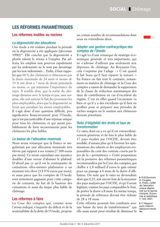 23
Société Civile n° 185  ❚  Décembre 2017
SOCIAL ❚ Chômage
Les réformes inutiles ou nocives
La dégressivité des allocations
Une étude a été réalisée pendant la période
où la dégressivité a été appliquée (décennie
1990)16
. Elle conclut que la dégressivité a
plutôt ralenti le retour à l’emploi. Par ail-
leurs, les emplois non pourvus rapidement
par les indemnisés ne le sont pas davantage
par les non indemnisés… Enfin, il faut rappe-
ler que 60 % des chômeurs n’obtiennent pas
la durée maximale de 24 mois et moins de
15 % ont droit à 7 mois de droits potentiels
ou moins, ce qui minimise l’importance du
sujet. Il semble donc que la sortie du chô-
mage diminue avec le temps et que, sans sur-
prise, elle soit surtout le fait des personnes les
plus employables, alors que la dégressivité ne
ferait que pénaliser les moins employables.
Il s’agit donc d’une question difficile, peu
significative financièrement pour l’Unedic,
qui n’est pas justiciable d’une réponse unique
pour tous les chômeurs, et qui aurait pro-
bablement de forts inconvénients pour les
chômeurs les plus faibles.
La baisse de l’allocation maximale
Nous avons remarqué que la France se sin-
gularisait par une allocation maximale très
élevée par rapport à ses voisins (7 300 euros
par mois). Ce serait cependant une injustice
doublée d’une erreur d’abaisser le plafond.
D’abord par ce qu’il est la contrepartie de
cotisations elles-mêmes plafonnées à un
montant très élevé (13 076 euros par mois),
et aussi parce que les comptes de l’Unedic
sont nettement gagnants pour cette catégo-
rie de cotisants, du fait de la hauteur des
cotisations et aussi du risque plus faible de
chômage.
Les réformes à faire
La Cour des comptes qui, comme nous
l’avons indiqué, s’inquiète du déficit et de la
soutenabilité de la dette de l’Unedic, propose
un certain nombre de recommandations dont
nous en retiendrons deux.
Adopter une gestion contracyclique des
comptes de l’Unedic
Il s’agit ici d’une remarque de stratégie éco-
nomique générale et très importante, qui
ne s’adresse d’ailleurs pas seulement aux
dépenses de chômage. Au Royaume-Uni,
cela s’exprime par l’adage : « C’est quand
il fait beau qu’il faut réparer la toiture. »
En France on fait tout le contraire, notam-
ment en matière de chômage, et la Cour des
comptes a raison de demander la suppression
de la clause de réduction automatique des
taux de contribution en cas d’excédent du
régime. C’est en effet quand l’économie va
bien et qu’il y a des excédents qu’il faut en
profiter pour se préparer aux périodes de
vaches maigres où le soutien aux chômeurs
devient prioritaire.
Ratio d’éligibilité des droits et taux de
transformation
Ce ratio, dont on a vu qu’il est extraordinai-
rement généreux et de loin le plus faible de
17 pays étudiés par l’OCDE, devrait être
modifié, d’autant plus qu’il favorise les opti-
misations des salariés et des employeurs res-
ponsables du coût des contrats courts par le
jeu de la « permittence ». Cette proposition
est la première des réformes paramétriques
recommandées par la Cour des comptes, qui
chiffre à 1,8 milliard d’euros le gain estimé
pour un passage à 6 mois de la durée d’affi-
liation. On note que le ratio ne deviendrait
alors que 0,21, soit encore loin de la moyenne
des pays analysés par l’OCDE, et qu’il serait
légitime, comme les pays comparables le font,
de porter la durée à 8 mois. En même temps,
la période de référence devrait être réduite
de 28 à 18 mois.
Cette réforme pourrait être combinée avec
une baisse du taux de transformation17
qui
elle aussi aurait pour résultat de diminuer la
LES RÉFORMES PARAMÉTRIQUES
❚❚ 16 B.Dormont,
D. Fougère,
A. Prieto, L’effet
de l’allocation
unique dégres-
sive sur la reprise
d’emploi, Écono-
mie et statistique
n° 343, 2001.
❚❚ 17 Rapport
jours indemni-
sés/jours travail-
lés.
 