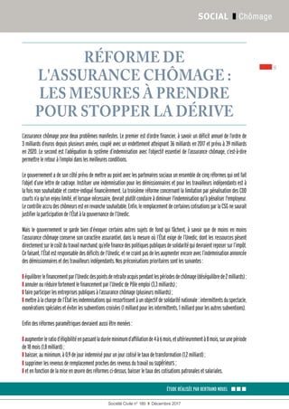 9
Société Civile n° 185  ❚  Décembre 2017
SOCIAL ❚ Chômage
ÉTUDE RÉALISÉE PAR BERTRAND NOUEL ▪▪▪
RÉFORME DE
L'ASSURANCE CHÔMAGE :
LES MESURES À PRENDRE
POUR STOPPER LA DÉRIVE
L’assurance chômage pose deux problèmes manifestes. Le premier est d’ordre financier, à savoir un déficit annuel de l’ordre de
3 milliards d’euros depuis plusieurs années, couplé avec un endettement atteignant 36 milliards en 2017 et prévu à 39 milliards
en 2020. Le second est l’adéquation du système d’indemnisation avec l’objectif essentiel de l’assurance chômage, c’est-à-dire
permettreleretouràl’emploidanslesmeilleuresconditions.
Le gouvernement a de son côté prévu de mettre au point avec les partenaires sociaux un ensemble de cinq réformes qui ont fait
l’objet d’une lettre de cadrage. Instituer une indemnisation pour les démissionnaires et pour les travailleurs indépendants est à
la fois non souhaitable et contre-indiqué financièrement. La troisième réforme concernant la limitation par pénalisation des CDD
courts n’a qu'un enjeu limité, et lorsque nécessaire, devrait plutôt conduire à diminuer l'indemnisation qu'à pénaliser l'employeur.
Lecontrôleaccrudeschômeursestenrevanchesouhaitable.Enfin,leremplacementdecertainescotisationsparlaCSGnesaurait
justifierlaparticipationdel’Étatàlagouvernancedel’Unedic.
Mais le gouvernement se garde bien d’évoquer certains autres sujets de fond qui fâchent, à savoir que de moins en moins
l’assurance chômage conserve son caractère assurantiel, dans la mesure où l’État exige de l’Unedic, dont les ressources pèsent
directementsurlecoûtdutravailmarchand,qu’ellefinancedespolitiquespubliquesdesolidaritéquidevraientreposersurl’impôt.
Ce faisant, l’État est responsable des déficits de l’Unedic, et ne craint pas de les augmenter encore avec l’indemnisation annoncée
desdémissionnairesetdestravailleursindépendants.Nospréconisationsprioritairessontlessuivantes :
❙équilibrerlefinancementparl’Unedicdespointsderetraiteacquispendantlespériodesdechômage(déséquilibrede2 milliards) ;
❙ annulerouréduirefortementlefinancementparl’UnedicdePôleemploi(3,3 milliards) ;
❙ faireparticiperlesentreprisespubliquesàl’assurancechômage(plusieursmilliards) ;
❙mettreàlachargedel’Étatlesindemnisationsquiressortissentàunobjectifdesolidariténationale :intermittentsduspectacle,
exonérationsspécialesetéviterlessubventionscroisées(1 milliardpourlesintermittents, 1 milliard pourlesautressubventions).
Enfindesréformesparamétriquesdevraientaussiêtremenées :
❙augmenterleratiod’éligibilitéenpassantladuréeminimumd’affiliationde4à6 mois,etultérieurementà8 mois,surunepériode
de18 mois(1,8 milliard) ;
❙ baisser,auminimum,à0,9dejourindemnisépourunjourcotiséletauxdetransformation (1,2 milliard) ;
❙ supprimerlesrevenusderemplacementprochesdesrevenusdutravailousupérieurs ;
❙ etenfonctiondelamiseenœuvredesréformesci-dessus,baisserletaux descotisationspatronalesetsalariales.
 