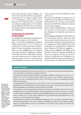 Société Civile n° 185  ❚  Décembre 2017
12
SOCIAL ❚ Chômage
plus hautes d’Europe à part l’Espagne, soit
6,45 % du salaire brut (4,05 % à la charge de
l’employeur, 2,4 % à celle du salarié), contre
3  % en Allemagne, tandis qu’elles sont au
Royaume-Uni comprises dans un ensemble
de cotisations sociales égales à 12 % du salaire,
revenu plafonné à 815 livres (21,5 % en France
à la charge du salarié,beaucoup plus à la charge
de l’employeur).
Comparaison des paramètres
d’indemnisation
En détaillant la comparaison par grands para-
mètres, les tendances sont les suivantes :
❙ avec un taux brut de remplacement initial de
l’ARE qui varie entre 57 % et 75 % (taux net
proche de 95 % pour les plus basses rémunéra-
tions), la France est généreuse mais sans plus ;
❙ avec un ratio d’éligibilité de 0,14 (rapport
entre durée minimum d’affiliation et période
de calcul,soit 4 mois sur 28) la France est beau-
coup plus généreuse que ses voisins, dont la
moyenne se situe à 0,5, avec une durée mini-
mum d’affiliation comprise entre 6 et 18 mois,
ce qui constitue une piste de réflexion comme
on le verra ;
❙ le taux de transformation (rapport entre le
nombre de jours travaillés et le nombre de jours
indemnisés) est de 1 en France, soit deux fois
la moyenne de l’OCDE,seulement en dessous
de trois pays nordiques ;
❙ pour la durée d’indemnisation, la France est
avec 24 mois en tête des pays, à l’exclusion
de la Belgique et des Pays-Bas où la durée est
illimitée ;
❙ pour le plafond d’indemnité (7 230 €),la France
est extrêmement généreuse. Mais d’une part
cela concerne très peu de personnes,et ce n’est
surtout que la conséquence du système basé sur
les cotisations, où l’indemnisation forte est la
contrepartie de cotisations élevées plafonnées
haut, catégorie où l’Unedic est « gagnante ».
❙ enfin, pour les obligations des affiliés et leur
contrôle, et surtout les sanctions éventuelles, la
France est presque la dernière en termes de
sévérité, en particulier pour l’obligation d’ac-
cepter les emplois proposés,qui est presque res-
tée lettre morte. Ce point devra être discuté1
.
❚❚ 1 Cahuc et
Carcillo, dans
leur ouvrage
Améliorer l'assu-
rance chômage,
juin 2014, ont
établi un « indice
global de géné-
rosité » compa-
ratif, où la
France recueille
avec 4,3/5 la
troisième place
sur 30 pays, très
près de l'Islande
et de la Norvège,
les deux pre-
mières.
Exemple de l’Allemagne
Il existe deux systèmes (comme au Royaume Uni) : un système d’assurance chômage propre-
ment dit (ALG I) et un système d’assistance (ALG II).
Le premier est financé par des cotisations patronale et salariale, toutes deux au taux de 1,5 %
(contre 4 % et 2,4 % en France avant la réforme), le second, sous conditions de ressources,
versé à ceux qui ne bénéficient pas de l’ALG I, est financé au titre de la solidarité nationale
(382 euros par mois).
Les indemnisations au titre de l’ALG I sont de 60 % ou 67 % du salaire antérieur, selon que le
bénéficiaire a ou non des enfants. Ces indemnisations sont donc, par rapport à la France, à peu
près équivalentes mais variables suivant la situation de famille.
Les conditions sont en revanche plus sévères qu’en France : il faut justifier d’au moins 12 mois
d’affiliation (ratio de liquidité) dans les 5 années précédentes (4 mois en France), et la durée
d’indemnisation est égale à la moitié de la durée d’affiliation (au lieu d’une durée égale en France),
avec un maximum de 12 mois, sauf au-delà de 50 ans, et surtout le taux de transformation n’est
que de 0,5, soit la moitié du taux français.
Les obligations du chômeur sont semblables à celles ayant cours en France, mais elles sont plus
strictement appliquées, et la notion d’emploi acceptable est nettement plus large (le salaire
obtenu peut être inférieur de 20 % au précédent, 30 % après 3 mois et jusqu’au montant de
l’indemnité ensuite).
 